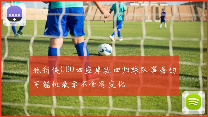 独行侠CEO回应库班回归球队事务的可能性表示不会有变化