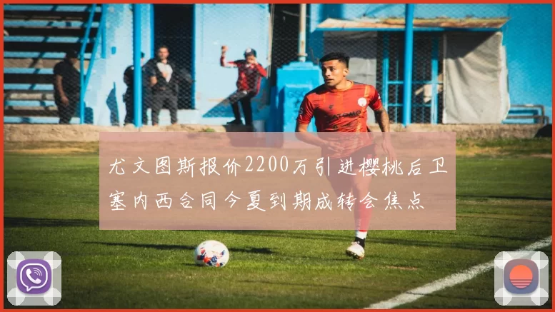 尤文图斯报价2200万引进樱桃后卫塞内西合同今夏到期成转会焦点