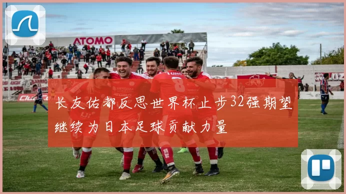 长友佑都反思世界杯止步32强期望继续为日本足球贡献力量