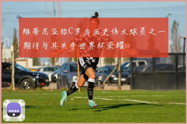 维蒂尼亚称C罗为历史伟大球员之一期待与其共夺世界杯荣耀