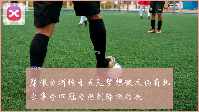 摩根分析枪手五冠梦想破灭仍有机会争夺四冠与热刺降级对决