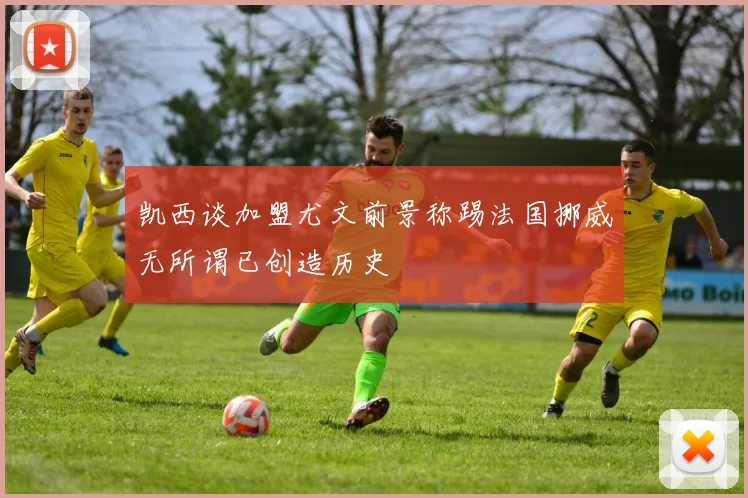 凯西谈加盟尤文前景称踢法国挪威无所谓已创造历史