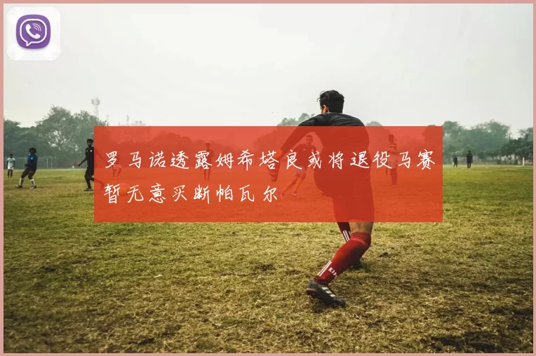 罗马诺透露姆希塔良或将退役马赛暂无意买断帕瓦尔