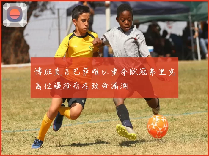 博班直言巴萨难以重夺欧冠弗里克高位逼抢存在致命漏洞