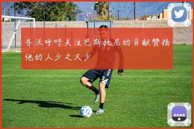 齐沃呼吁关注巴斯托尼的贡献赞扬他的人少之又少