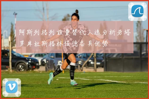 阿斯列格列兹曼替代人选分析劳塔罗库杜斯格林伍德各具优势