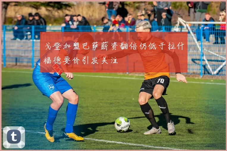 戈登加盟巴萨薪资翻倍仍低于拉什福德要价引发关注