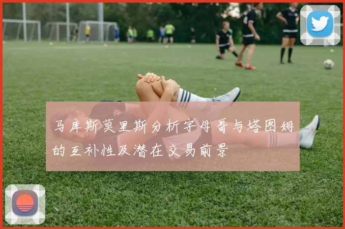 马库斯莫里斯分析字母哥与塔图姆的互补性及潜在交易前景