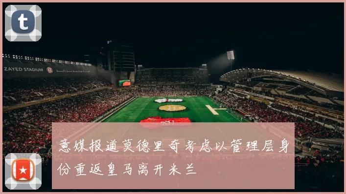 意媒报道莫德里奇考虑以管理层身份重返皇马离开米兰