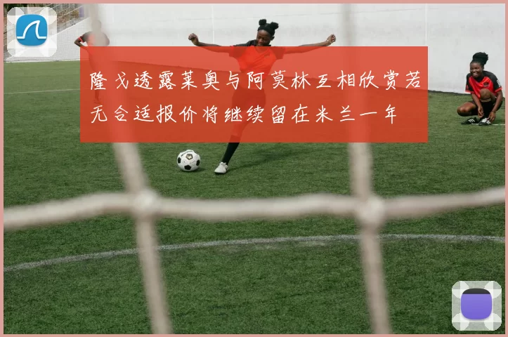 隆戈透露莱奥与阿莫林互相欣赏若无合适报价将继续留在米兰一年
