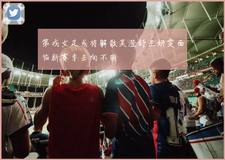 第戎女足或将解散吴澄舒王妍雯面临新赛季去向不明