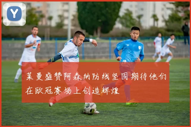 莱曼盛赞阿森纳防线坚固期待他们在欧冠赛场上创造辉煌