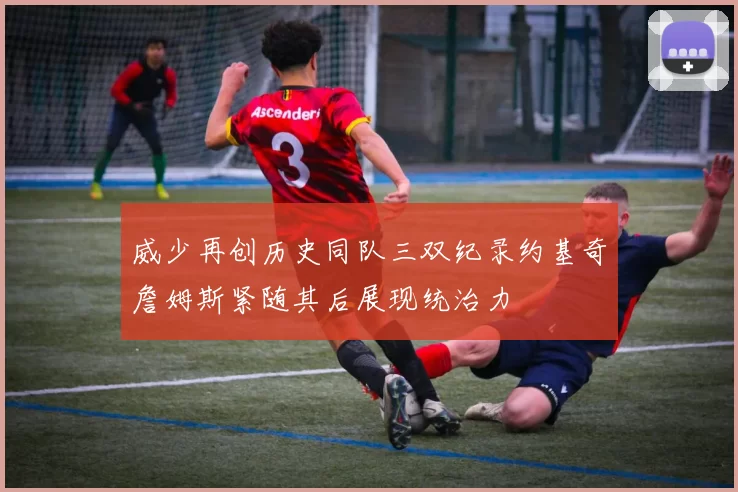 威少再创历史同队三双纪录约基奇詹姆斯紧随其后展现统治力