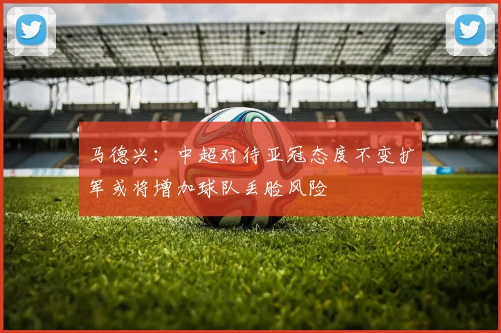 马德兴：中超对待亚冠态度不变扩军或将增加球队丢脸风险