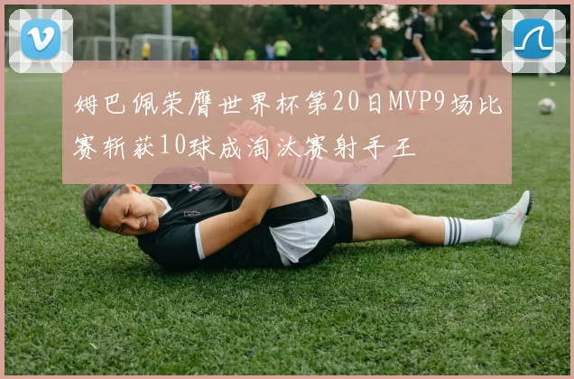 姆巴佩荣膺世界杯第20日MVP9场比赛斩获10球成淘汰赛射手王