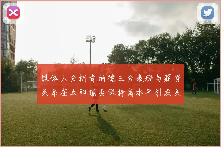 媒体人分析肯纳德三分表现与薪资关系在太阳能否保持高水平引发关注