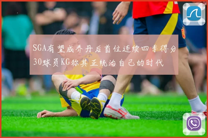 SGA有望成乔丹后首位连续四季得分30球员KG称其正统治自己的时代