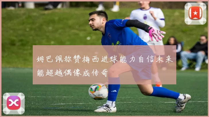 姆巴佩称赞梅西进球能力自信未来能超越偶像成传奇