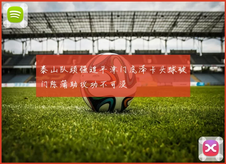 泰山队顽强追平津门虎泽卡头球破门陈蒲助攻功不可没