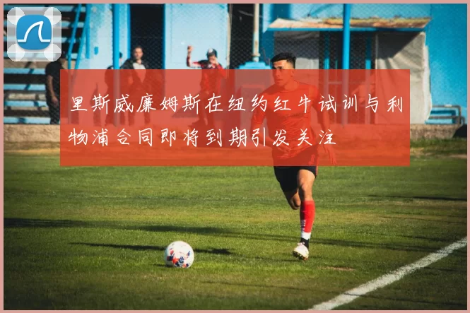 里斯威廉姆斯在纽约红牛试训与利物浦合同即将到期引发关注