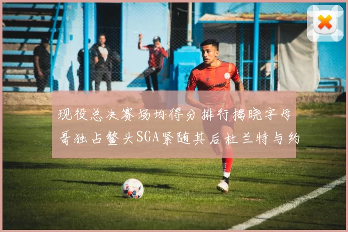 现役总决赛场均得分排行揭晓字母哥独占鳌头SGA紧随其后杜兰特与约基奇争夺第三