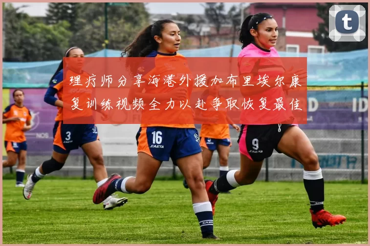 理疗师分享海港外援加布里埃尔康复训练视频全力以赴争取恢复最佳状态