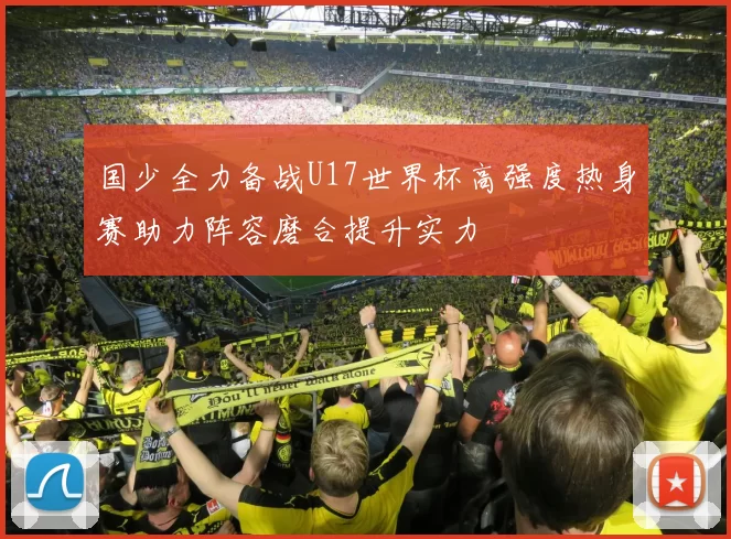 国少全力备战U17世界杯高强度热身赛助力阵容磨合提升实力