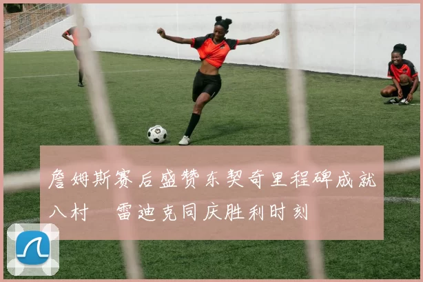 詹姆斯赛后盛赞东契奇里程碑成就八村塁雷迪克同庆胜利时刻