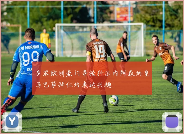 多家欧洲豪门争抢科法内阿森纳皇马巴萨拜仁均表达兴趣