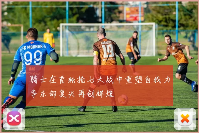 骑士在首轮抢七大战中重塑自我力争东部复兴再创辉煌