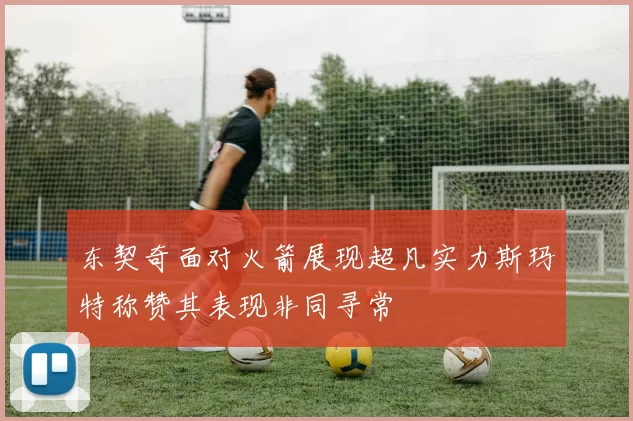 东契奇面对火箭展现超凡实力斯玛特称赞其表现非同寻常