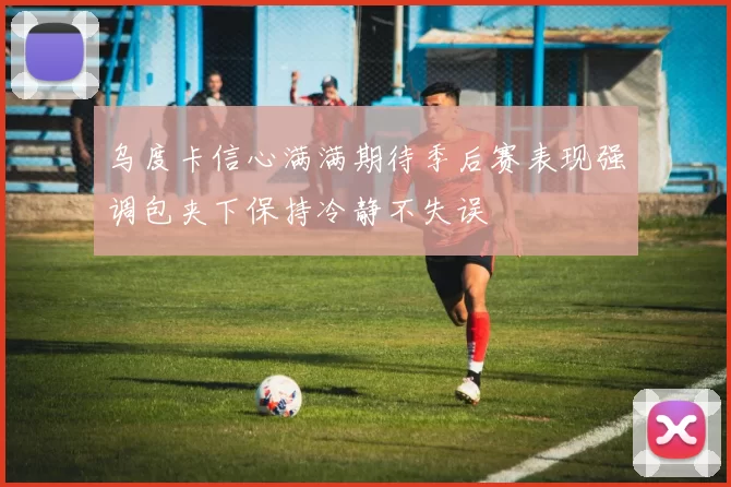 乌度卡信心满满期待季后赛表现强调包夹下保持冷静不失误